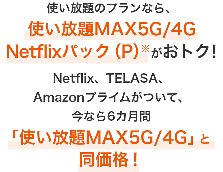 使い放題のプランなら、使い放題MAX5G／4G Netflixパック（P）がおトク！Netflix、TELASA、Amazonプライムがついて、今なら6カ月間「使い放題MAX5G／4G」と同価格！