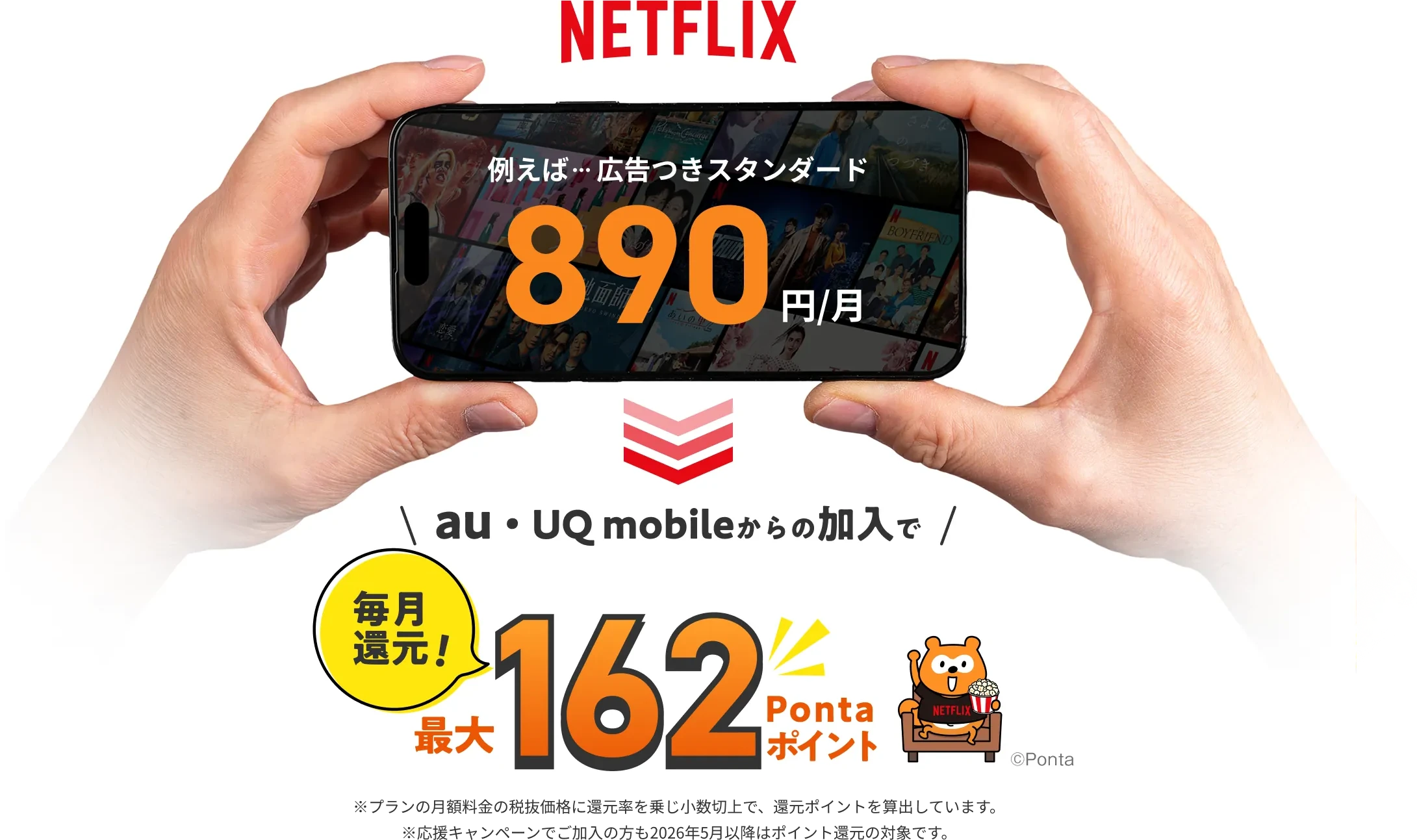 NETFLIX 例えば…広告つきスタンダード 890円/月 au / UQ mobileからの加入で毎月還元！ 最大162Pontaポイント ※プランの月額料金の税抜価格に還元率を乗じ小数切上で、還元ポイントを算出しています。 ※応援キャンペーンでご加入の方も2026年5月以降はポイント還元の対象です。