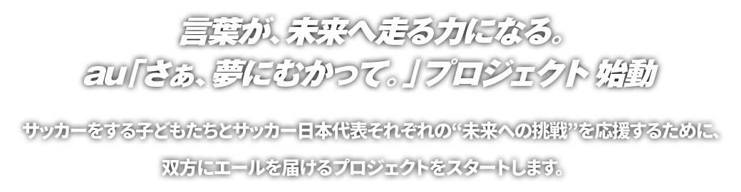 言葉が、未来へ走る力になる。au「さぁ、夢にむかって。」プロジェクト指導 サッカーをする子どもたちと日本代表それぞれ“未来への挑戦”を応援するために、双方にエールを届けるプロジェクトをスタートします。