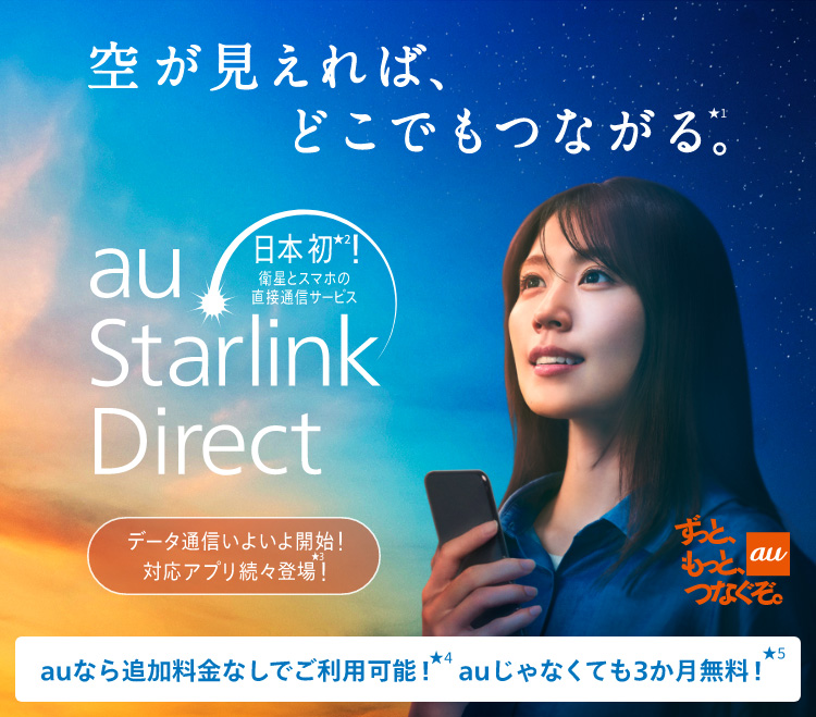 au ずっと、もっと、つなぐぞ。 空が見えれば、どこでもつながる。日本初！衛星とスマホの直接通信サービス au Starlink Direct データ通信いよいよ開始！対応アプリ続々登場！ auなら追加料金なしでご利用可能！auじゃなくても3カ月無料！