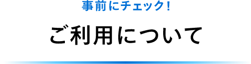 事前にチェック！ご利用について