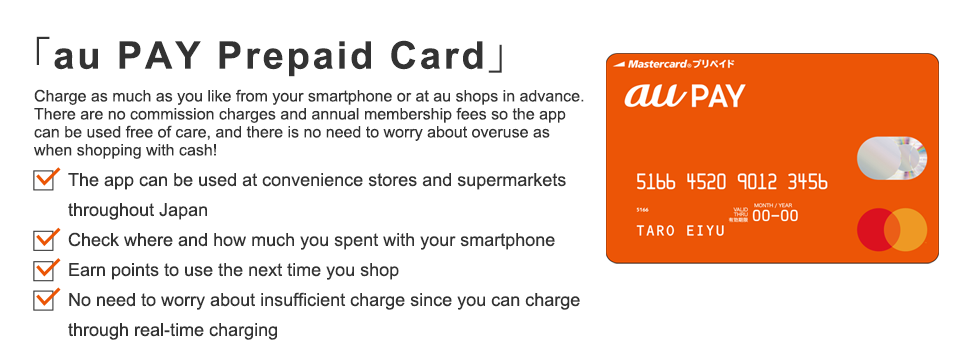 「au WALLET Prepaid Card」 Charge as much as you like from your smartphone or at au shops in advance. There are no commission charges and annual membership fees so the app can be used free of care, and there is no need to worry about overuse as when shopping with cash!