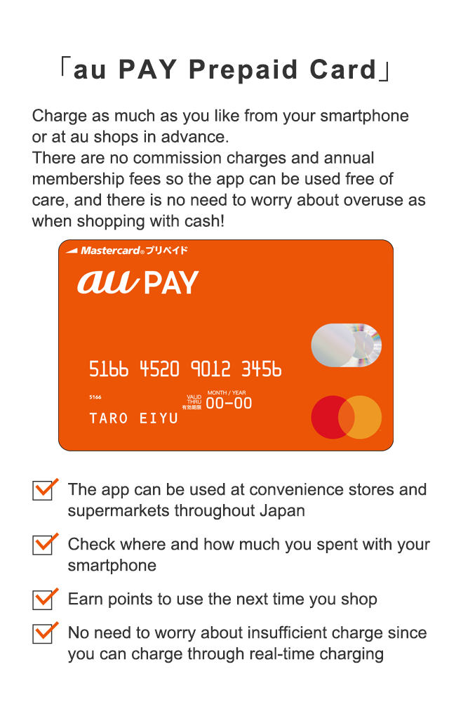 「au WALLET Prepaid Card」 Charge as much as you like from your smartphone or at au shops in advance. There are no commission charges and annual membership fees so the app can be used free of care, and there is no need to worry about overuse as when shopping with cash!