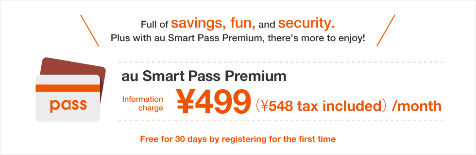 Full of savings, fun, and security.Plus with au Smart Pass Premium, there’s more to enjoy!  au Smart Pass Premium Information charge ¥499(¥548 tax included)/month Free for 30 days by registering for the first time