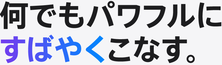 何でもパワフルにすばやくこなす。