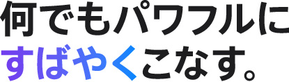 何でもパワフルにすばやくこなす。