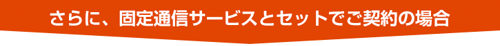 さらに、固定通信サービスとセットでご契約の場合