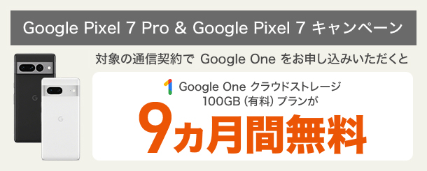 Google Pixel 7 Pro ＆ 7 キャンペーン 対象の通信契約で Google One をお申し込みいただくと Google One をクラウドストレージ100GB（有料）プランが9ヵ月間無料
