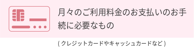 ご本人さま確認書類/月々のご利用料金のお支払いのお手続きに必要なもの　必ず原本をご用意ください。