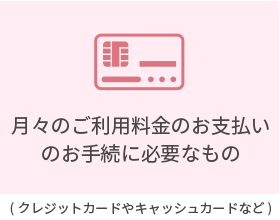 ご本人さま確認書類/月々のご利用料金のお支払いのお手続きに必要なもの　必ず原本をご用意ください。