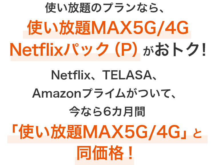 使い放題のプランなら、使い放題MAX5G／4G Netflixパック（P）がおトク！Netflix、TELASA、Amazonプライムがついて、今なら6カ月間「使い放題MAX5G／4G」と同価格！