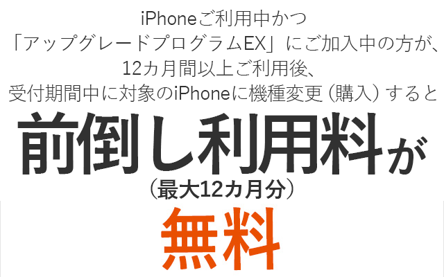 iPhoneご利用中かつ「アップグレードプログラムEX」にご加入中の方が、12カ月間以上ご利用後、受付期間中に対象のiPhoneに機種変更（購入）すると前倒し利用料が無料