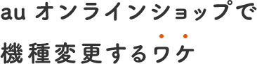 au オンラインショップで 機種変更するわけ