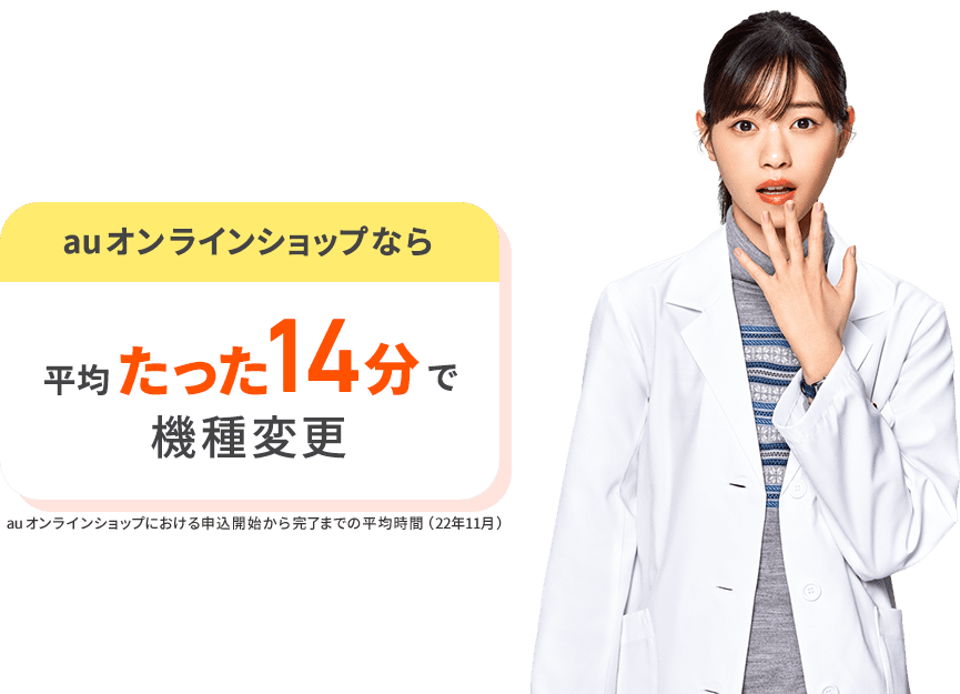 auオンラインショップなら平均たった14分で機種変更。 au オンラインショップにおける申込開始から完了までの平均時間（22年11月）