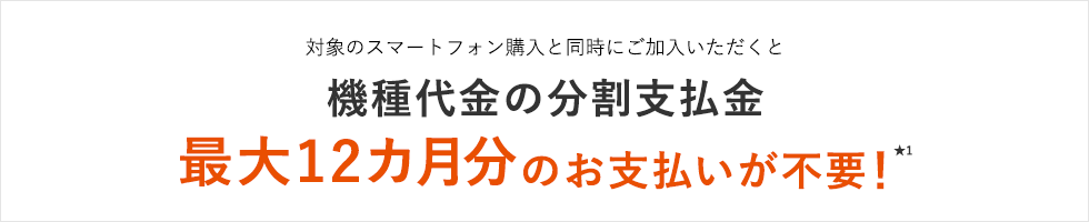 対象のスマートフォン購入と同時にご加入いただくと機種代金の分割支払金 最大12カ月分のお支払いが不要！★1