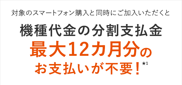 対象のスマートフォン購入と同時にご加入いただくと機種代金の分割支払金
 最大12カ月分のお支払いが不要！★1