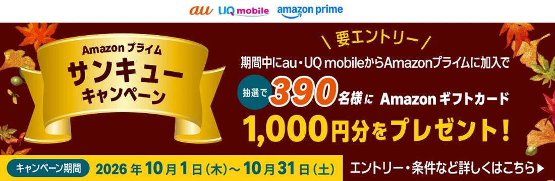 Amazon プライム サンキューキャンペーン 要エントリー 期間中にau・UQ mobileからAmazonプライムに加入で 抽選で 390名様に Amazonギフトカード 1,000円分をプレゼント！ キャンペーン期間 2026年10月1日（木）～10月31日（土） エントリー・条件など詳しくはこちら