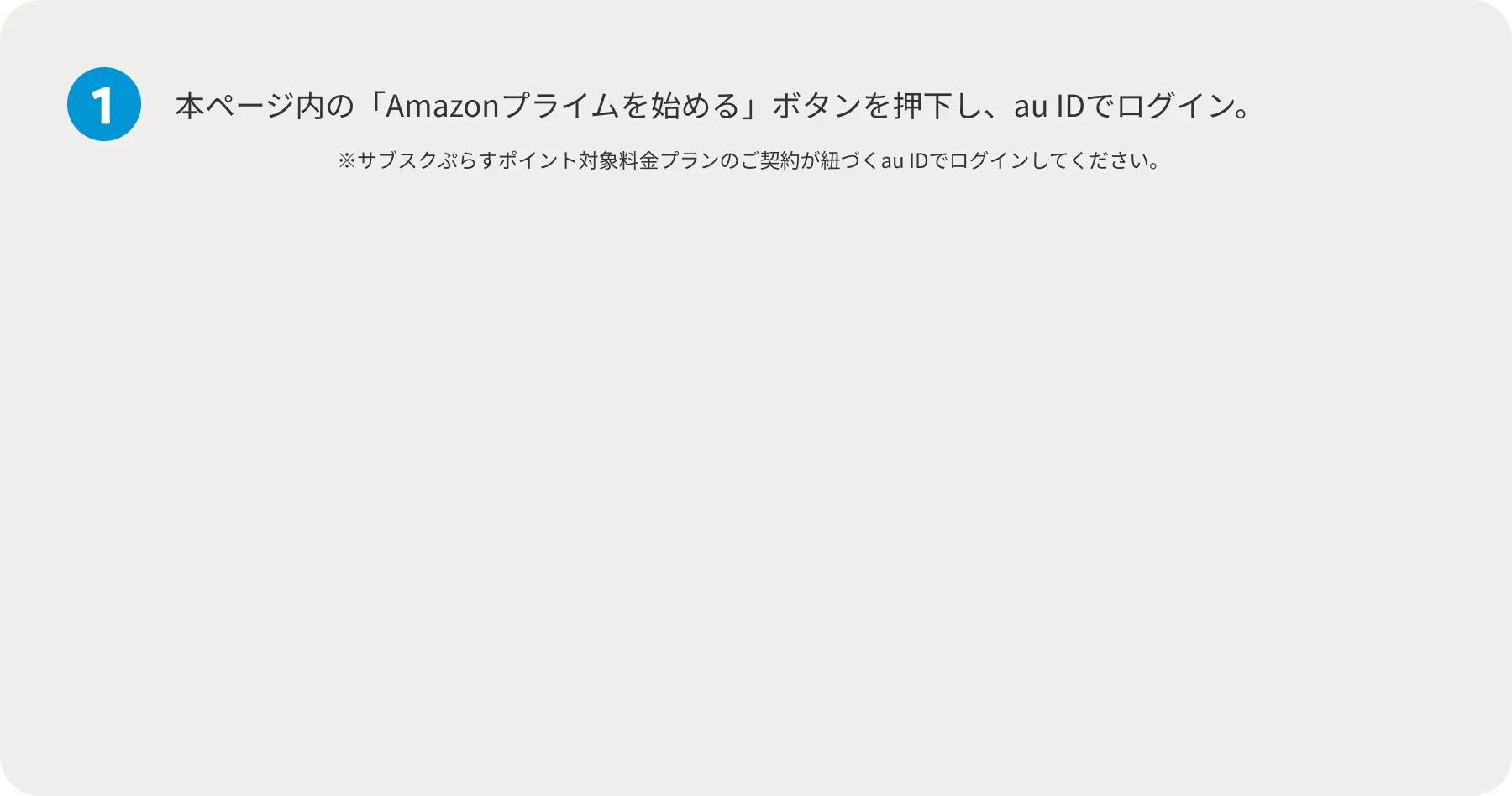 1 本ページ内の「Amazonプライムを始める」ボタンを押下し、au IDでログイン。 ※サブスクぷらすポイント対象料金プランのご契約が紐づくau IDでログインしてください。 お申し込みはこちらから おトクな還元特典付き！