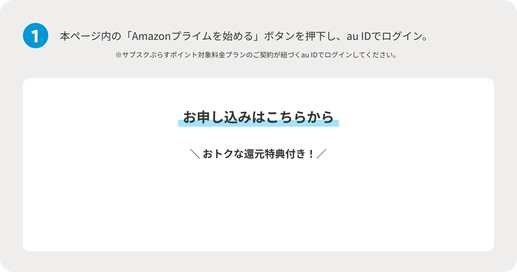 1 本ページ内の「Amazonプライムを始める」ボタンを押下し、au IDでログイン。 ※サブスクぷらすポイント対象料金プランのご契約が紐づくau IDでログインしてください。 お申し込みはこちらから おトクな還元特典付き！