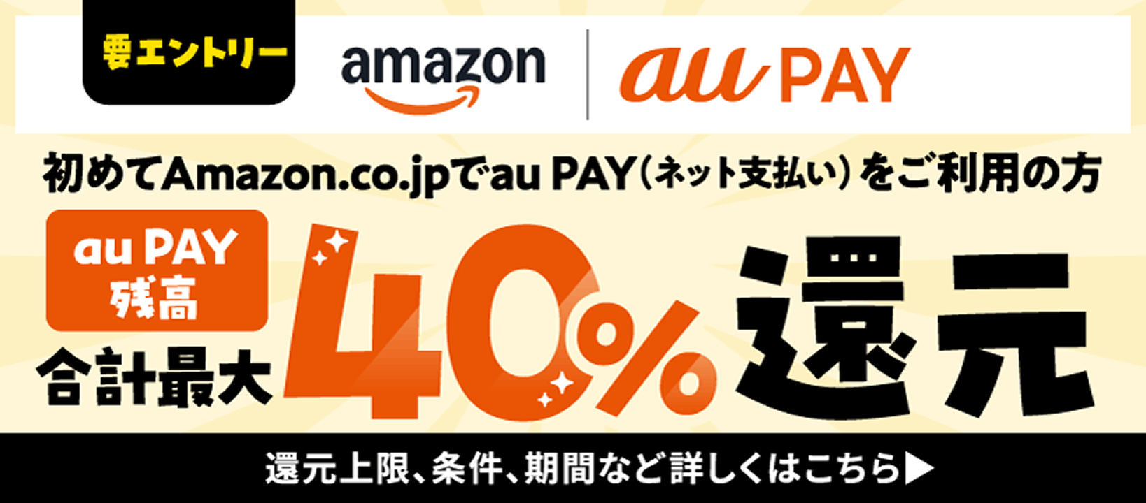 要エントリー amazon au PAY 初めて Amazon.co.jp で au PAY（ネット払い）をご利用の方 au PAY 残高　合計最大40％還元 還元上限、条件、期間など詳しくはこちら