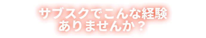 サブスクでこんな経験ありませんか？