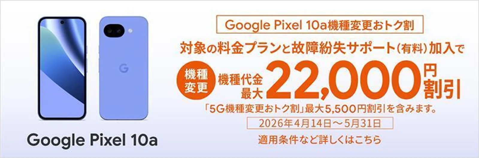 Google Pixel 10a 機種変更おトク割 対象の料金プランと故障紛失サポート（有料）加入で 機種変更 機種代金最大 22,000円割引「5G機種変更おトク割」最大5,500円割引を含みます。2026年4月14日～5月31日 適用条件など詳しくはこちら