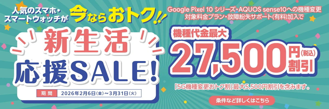 人気のスマホ・スマートウォッチが 今ならおトク！！ 新生活応援SALE！ 期間 2026年2月6日（金）〜3月31日（火） Google Pixel 10 シリーズ・AQUOS sense10への機種変更 対象料金プラン・故障紛失サポート（有料）加入で 機種代金最大 27,500円割引（税込） 「5G機種変更おトク割」最大5,500円割引を含みます。 条件など詳しくはこちら