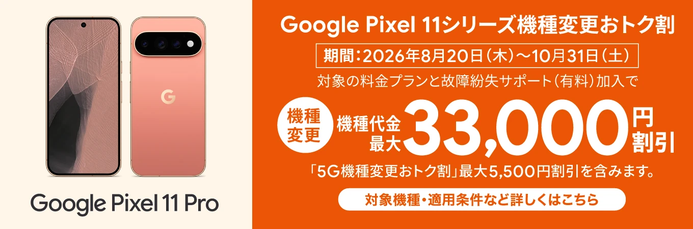 Google Pixel 11 Pro Google Pixel 11シリーズ機種変更おトク割 期間：2026年8月20日（木）～10月31日（土） 対象の料金プランと故障紛失サポート（有料）加入で 機種変更 機種代金最大 33,000円 割引「5G機種変更おトク割」最大5,500円割引を含みます。 対象機種・適用条件など詳しくはこちら