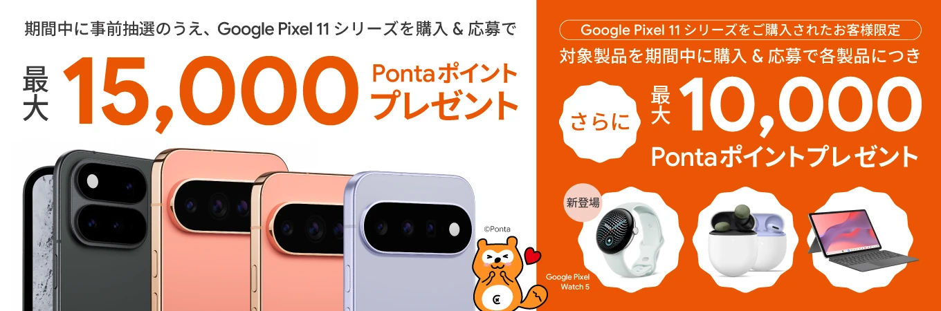 期間中に事前抽選のうえ、Google Pixel 11シリーズを購入＆応募で 最大 15,000 Pontaポイントプレゼント Google Pixel 11シリーズをご購入されたお客様限定 対象製品を期間中に購入＆応募で各製品につき さらに 最大 10,000 Pontaポイントプレゼント