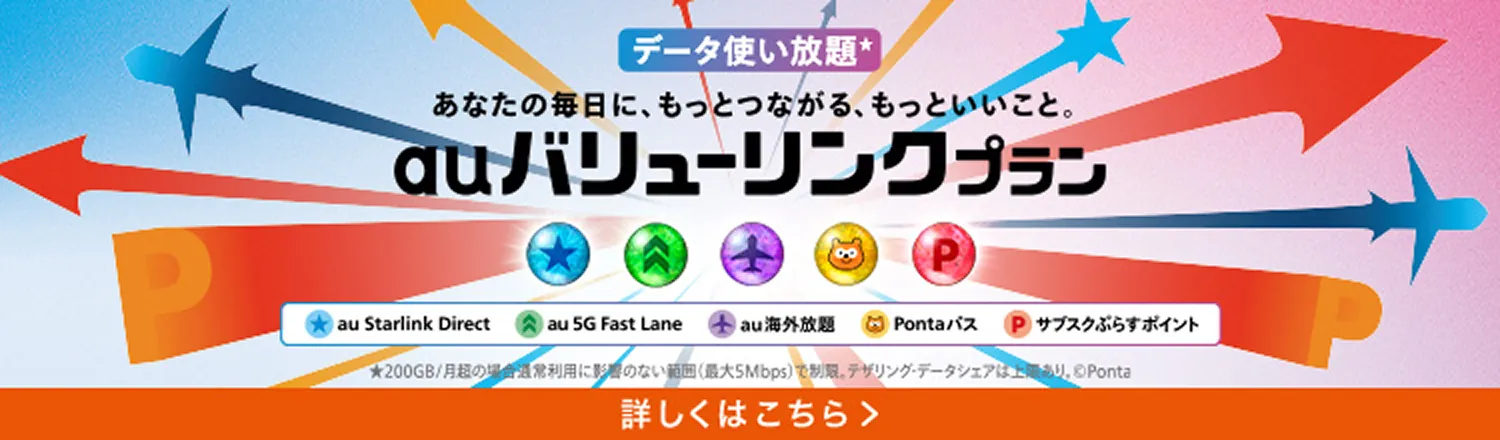 データ使い放題 あなたの毎日に、もっとつながる、もっといいこと。 au バリューリンクプラン au Starlink Direct au 5G Fast Lane au 海外放題 Pontaパス サブスクぷらすポイント 詳しくはこちら