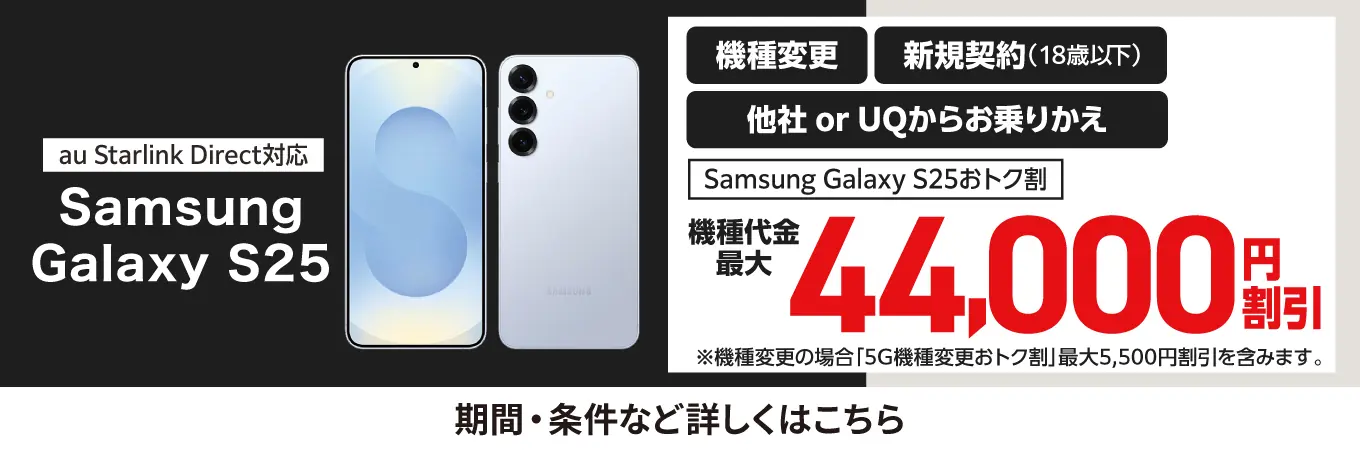 au Starlink Direct対応 Samsung Galaxy S25 機種変更 新規契約（18歳以下） 他社 or UQからお乗りかえ Samsung Galaxy S25おトク割 機種代金最大 44,000円割引 ※機種変更の場合「5G機種変更おトク割」最大5,500円割引を含みます。 期間・条件など詳しくはこちら