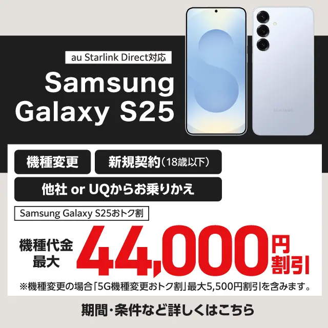 au Starlink Direct対応 Samsung Galaxy S25 機種変更 新規契約（18歳以下） 他社 or UQからお乗りかえ Samsung Galaxy S25おトク割 機種代金最大 44,000円割引 ※機種変更の場合「5G機種変更おトク割」最大5,500円割引を含みます。 期間・条件など詳しくはこちら