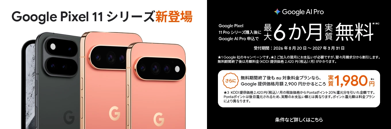 Google Pixel 11シリーズ新登場 Google Al Pro Google Pixel 11Pro シリーズ購入後に Google AI Pro 申込で 最大6か月実質無料 受付期間：2026年8月20日～2027年3月31日 条件など詳しくはこちら