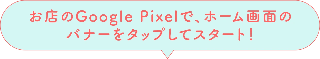 お店のGoogle Pixelで、ホーム画面のバナーをタップしてスタート！