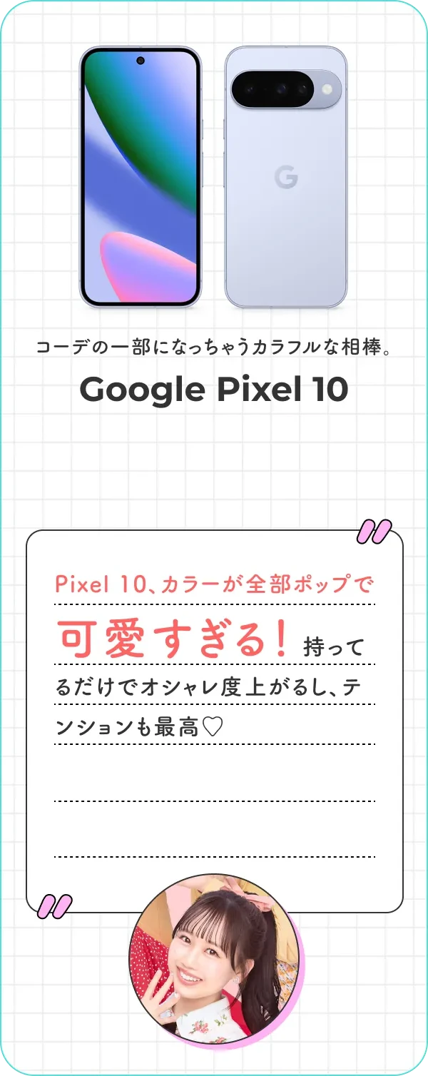 コーデの一部になっちゃうカラフルな相棒。Google Pixel 10 Pixel 10、カラーが全部ポップで可愛すぎる！ 持ってるだけでオシャレ度上がるし、テンションも最高♡