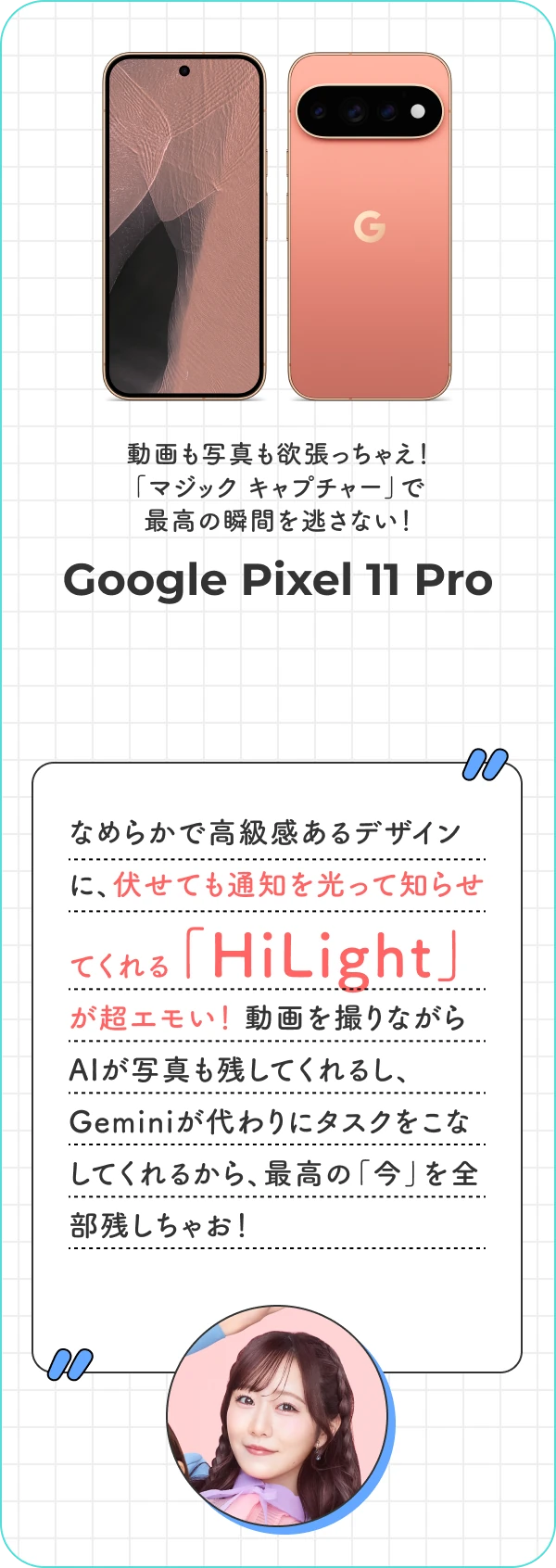 動画も写真も欲張っちゃえ！「マジック キャプチャー」で最高の瞬間を逃さない！ Google Pixel 11 Pro なめらかで高級感あるデザインに、伏せても通知を光って知らせてくれる「HiLight」が超エモい！ 動画を撮りながらAIが写真も残してくれるし、Geminiが代わりにタスクをこなしてくれるから、最高の「今」を全部残しちゃお！