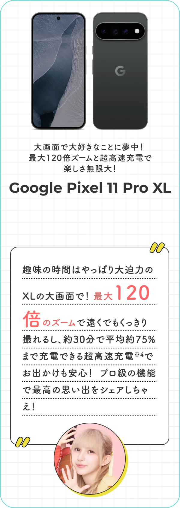 大画面で大好きなことに夢中！ 最大120倍ズームと超高速充電で楽しさ無限大！ Google Pixel 11 Pro XL 趣味の時間はやっぱり大迫力のXLの大画面で！  最大120倍のズームで遠くでもくっきり撮れるし、約30分で平均約75%まで充電できる超高速充電でお出かけも安心！  プロ級の機能で最高の思い出をシェアしちゃえ！