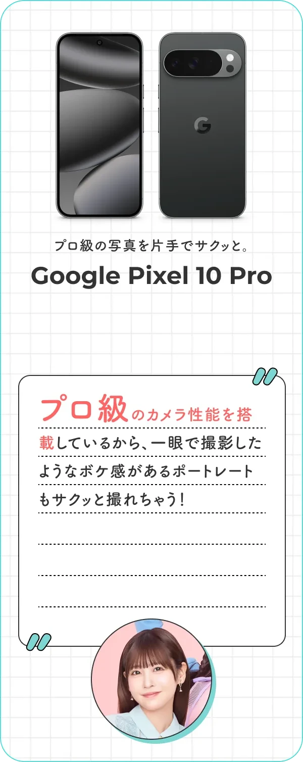 プロ級の写真を片手でサクッと。Google Pixel 10 Pro プロ級のカメラ性能を搭載しているから、一眼で撮影したようなボケ感があるポートレートもサクッと撮れちゃう！