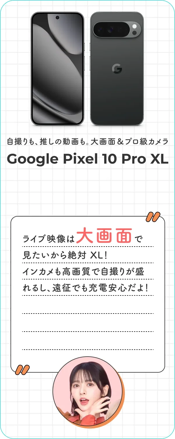 自撮りも、推しの動画も。大画面＆プロ級カメラ。Google Pixel 10 Pro XL ライブ映像は大画面で見たいから絶対 XL！ インカメも高画質で自撮りが盛れるし、遠征でも充電安心だよ！