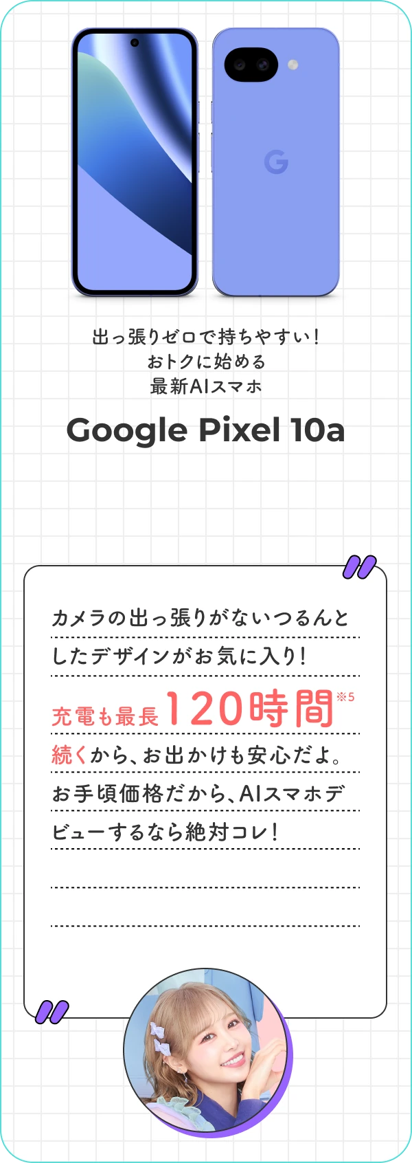 出っ張りゼロで持ちやすい！ おトクに始める最新AIスマホ Google Pixel 10a カメラの出っ張りがないつるんとしたデザインがお気に入り！充電も最長120時間続くから、お出かけも安心だよ。お手頃価格だから、AIスマホデビューするなら絶対コレ！