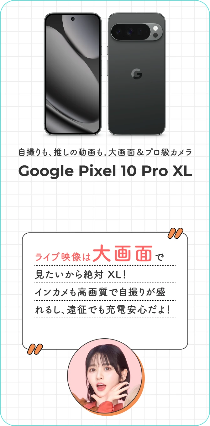 自撮りも、推しの動画も。大画面＆プロ級カメラ。Google Pixel 10 Pro XL ライブ映像は大画面で 見たいから絶対 XL！ インカメも高画質で自撮りが盛れるし、遠征でも充電安心だよ！