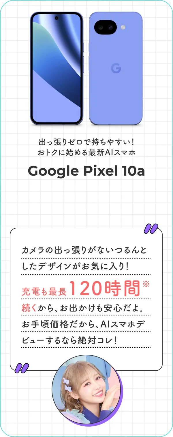 出っ張りゼロで持ちやすい！ おトクに始める最新AIスマホ Google Pixel 10a カメラの出っ張りがないつるんとしたデザインがお気に入り！ 充電も最長120時間続くから、お出かけも安心だよ。お手頃価格だから、AIスマホデビューするなら絶対コレ！