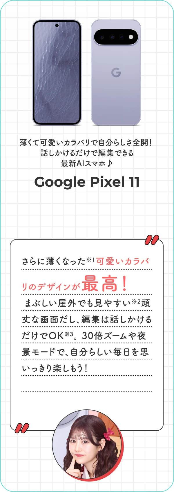 薄くて可愛いカラバリで自分らしさ全開！ 話しかけるだけで編集できる最新AIスマホ♪ Google Pixel 11 さらに薄くなった可愛いカラバリのデザインが最高！ まぶしい屋外でも見やすい頑丈な画面だし、編集は話しかけるだけでOK。 30倍ズームや夜景モードで、自分らしい毎日を思いっきり楽しもう！