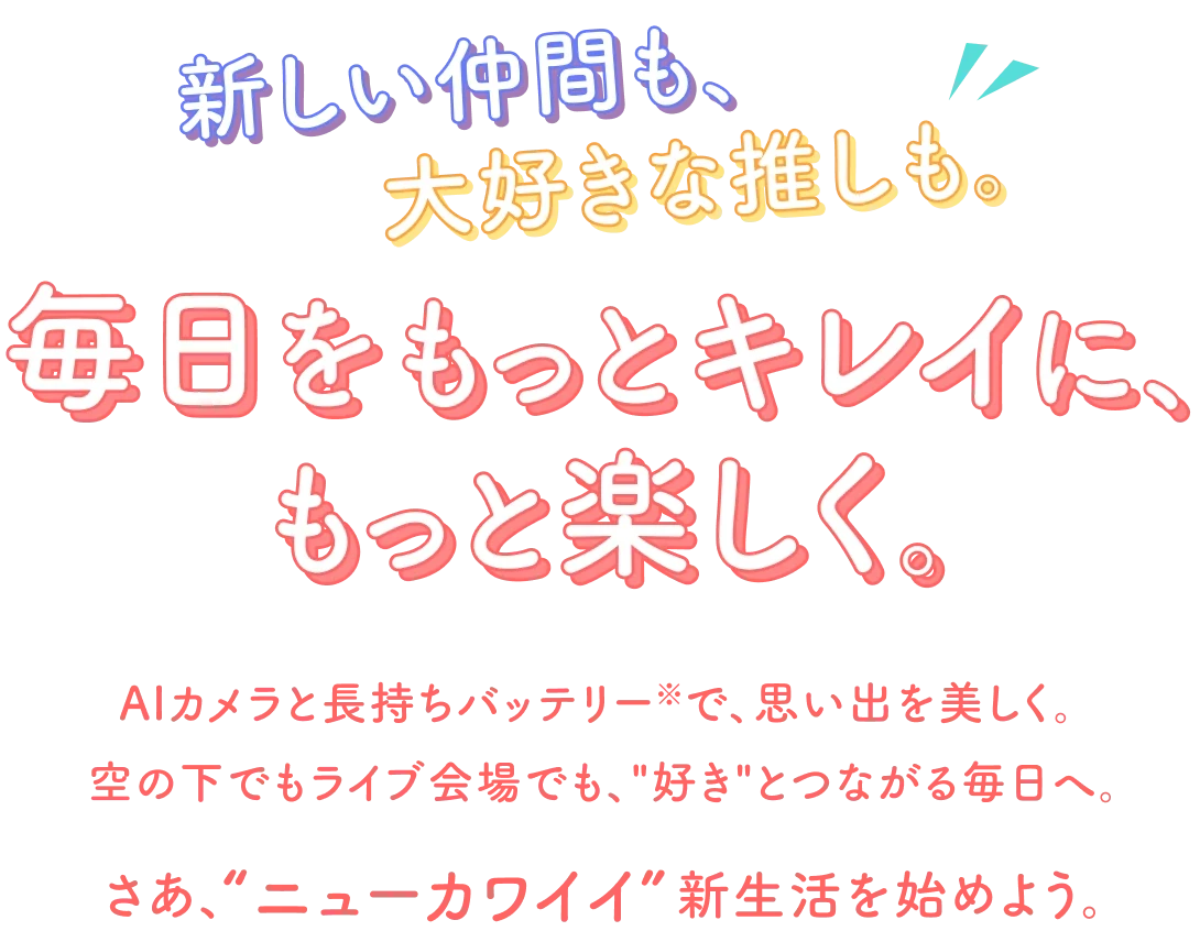 新しい仲間も大好きな推しも。毎日をもっとキレイに、もっと楽しく。AIカメラと長持ちバッテリーで、思い出を美しく。 空の下でもライブ会場でも、“好き”とつながる毎日へ。さあ、“ニューカワイイ”新生活を始めよう。