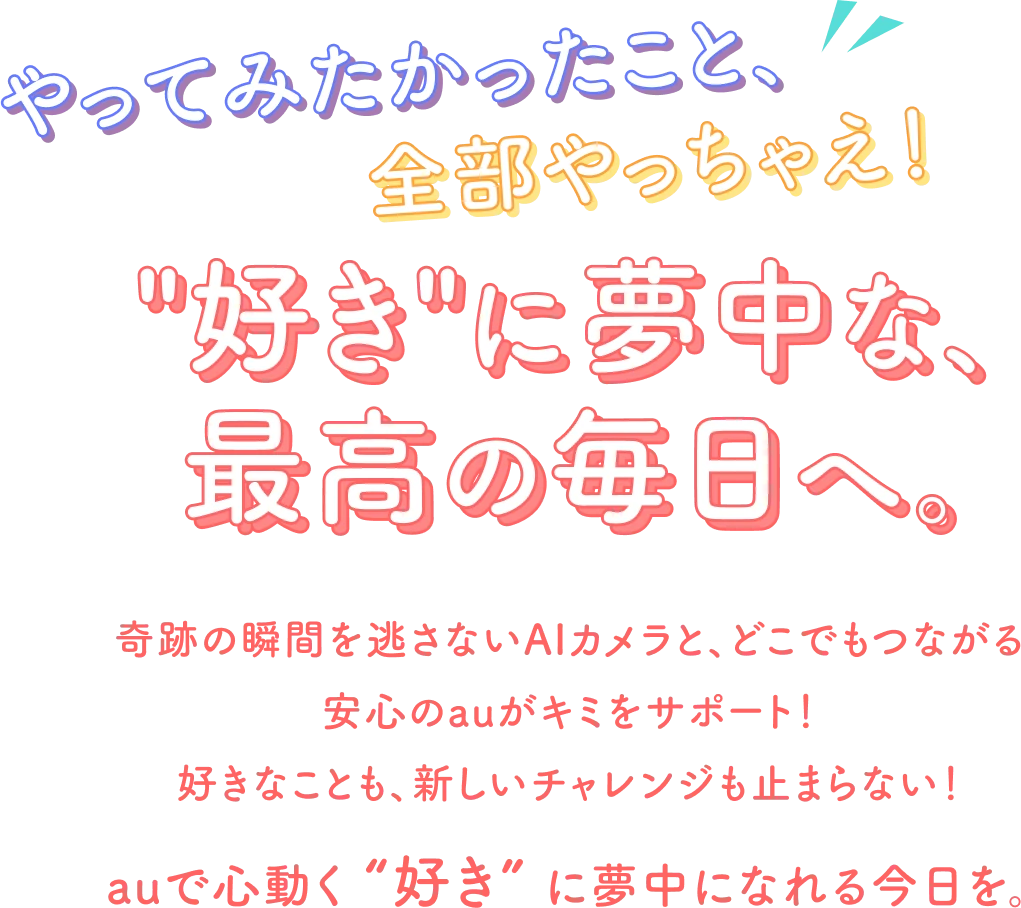 やってみたかったこと、全部やっちゃえ！“好き”に夢中な、最高の毎日へ。奇跡の瞬間を逃さないAIカメラと、どこでもつながる安心のauがキミをサポート！ 好きなことも、新しいチャレンジも止まらない！ auで心動く“好き”に夢中になれる今日を。