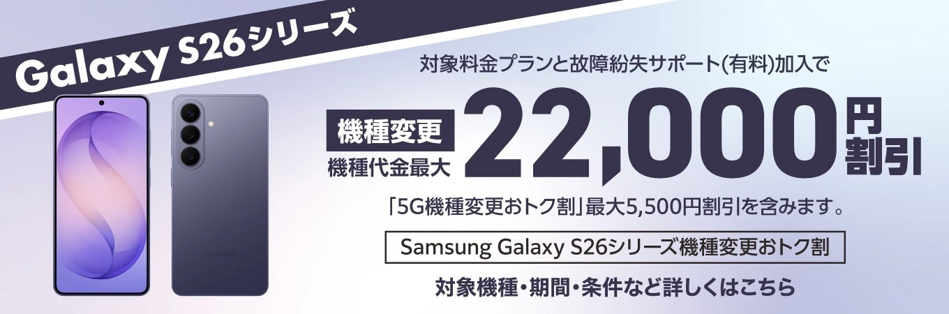 Galaxy S26 シリーズ 対象料金プランと故障紛失サポート（有料）加入で 機種変更 機種代金最大 22,000円 割引「5G機種変更おトク割」最大5,500円割引を含みます。Samsung Galaxy S26 シリーズ機種変更おトク割 対象機種・期間・条件など詳しくはこちら