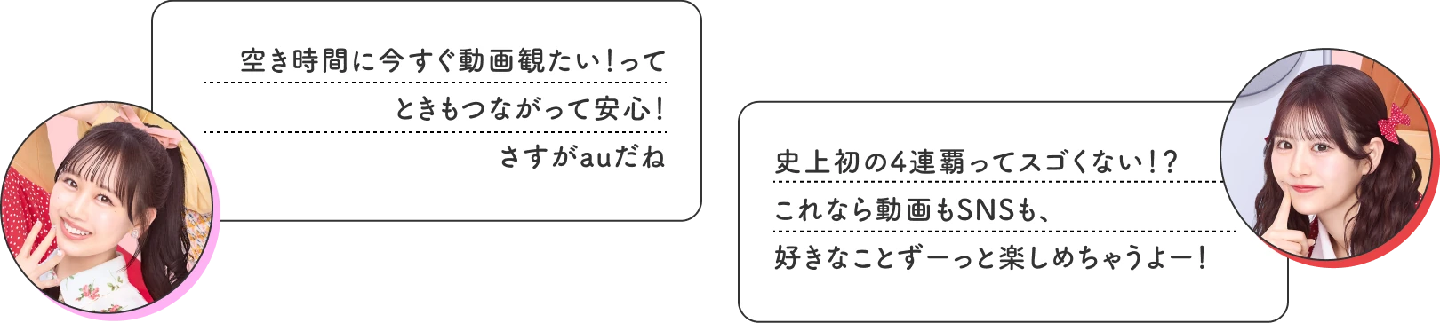空き時間に今すぐ動画観たい！ってときもつながって安心！ さすがauだね 史上初の4連覇ってスゴくない！？ これなら動画もSNSも、好きなことずーっと楽しめちゃうよー！
