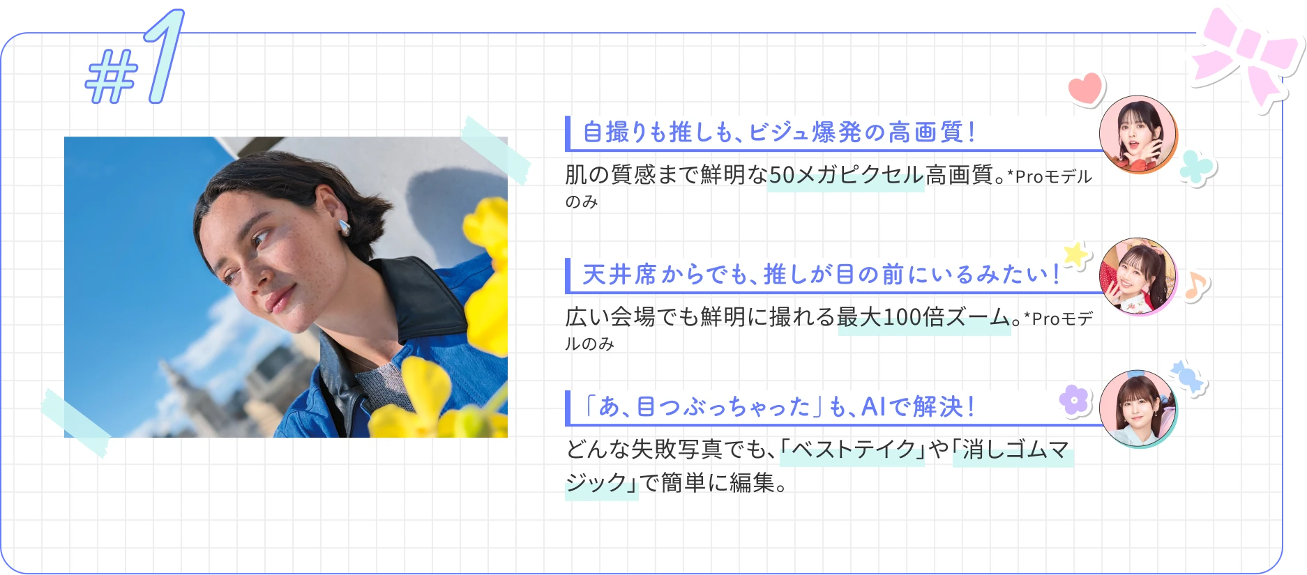自撮りも推しも、ビジュ爆発の高画質！　肌の質感まで鮮明な50メガピクセル高画質。*Proモデルのみ　天井席からでも、推しが目の前にいるみたい！ 広い会場でも鮮明に撮れる最大100倍ズーム。*Proモデルのみ　「あ、目つぶっちゃった」も、AIで解決！どんな失敗写真でも、「ベストテイク」や「消しゴムマジック」で簡単に編集。