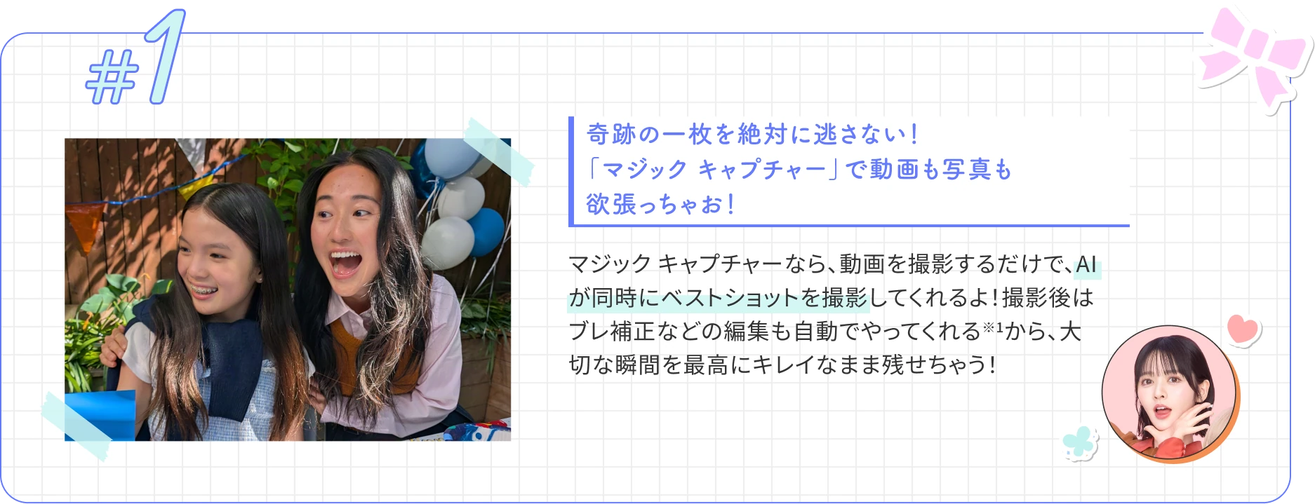 奇跡の一枚を絶対に逃さない！ 「マジック キャプチャー」で動画も写真も欲張っちゃお！ マジック キャプチャーなら、動画を撮影するだけで、AIが同時にベストショットを撮影してくれるよ！撮影後はブレ補正などの編集も自動でやってくれる※1から、大切な瞬間を最高にキレイなまま残せちゃう！
