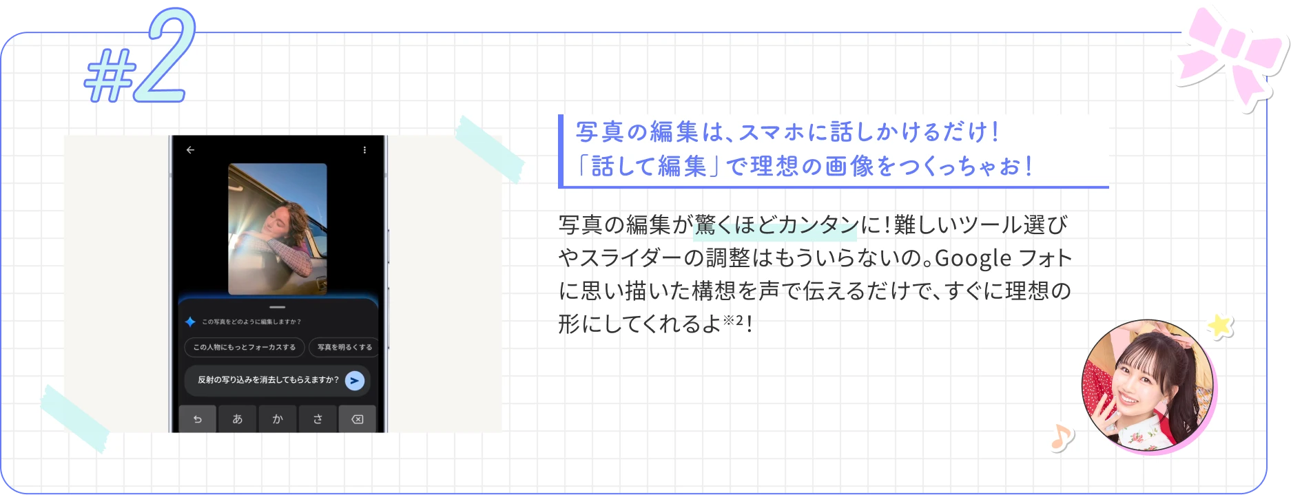 写真の編集は、スマホに話しかけるだけ！ 「話して編集」で理想の画像をつくっちゃお！ 写真の編集が驚くほどカンタンに！難しいツール選びやスライダーの調整はもういらないの。Google フォトに思い描いた構想を声で伝えるだけで、すぐに理想の形にしてくれるよ※2！